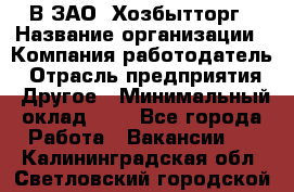 В ЗАО "Хозбытторг › Название организации ­ Компания-работодатель › Отрасль предприятия ­ Другое › Минимальный оклад ­ 1 - Все города Работа » Вакансии   . Калининградская обл.,Светловский городской округ 